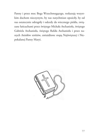 77
Panny i przez moc Boga Wszechmogącego, rozkazuję wszyst-
kim duchom nieczystym, by nas natychmiast opuściły, by od
nas ostatecznie odstąpiły i odeszły do wiecznego piekła, zwią-
zane łańcuchami przez świętego Michała Archanioła, świętego
Gabriela Archanioła, świętego Rafała Archanioła i przez na-
szych Aniołów stróżów, zmiażdżone stopą Najświętszej i Nie-
pokalanej Panny Maryi.
 