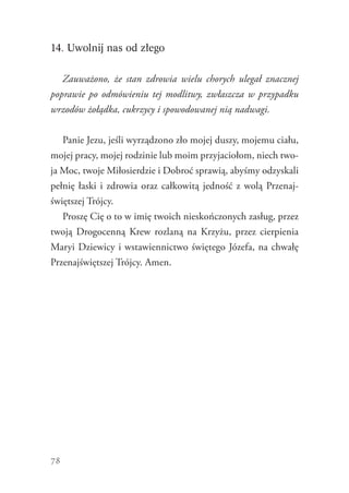 78
14. Uwolnij nas od złego
Zauważono, że stan zdrowia wielu chorych ulegał znacznej
poprawie po odmówieniu tej modlitwy, zwłaszcza w przypadku
wrzodów żołądka, cukrzycy i spowodowanej nią nadwagi.
Panie Jezu, jeśli wyrządzono zło mojej duszy, mojemu ciału,
mojej pracy, mojej rodzinie lub moim przyjaciołom, niech two-
ja Moc, twoje Miłosierdzie i Dobroć sprawią, abyśmy odzyskali
pełnię łaski i zdrowia oraz całkowitą jedność z wolą Przenaj-
świętszej Trójcy.
Proszę Cię o to w imię twoich nieskończonych zasług, przez
twoją Drogocenną Krew rozlaną na Krzyżu, przez cierpienia
Maryi Dziewicy i wstawiennictwo świętego Józefa, na chwałę
Przenajświętszej Trójcy. Amen.
 