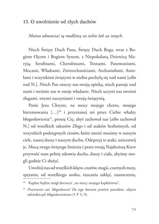 79
15. O uwolnienie od złych duchów
Można odmawiać tą modlitwę za siebie lub za innych.
Niech Święty Duch Pana, Święty Duch Boga, wraz z Bo-
giem Ojcem i Bogiem Synem, z Niepokalaną Dziewicą Ma-
ryją, Serafinami, Cherubinami, Tronami, Panowaniami,
Mo­cami, Władzami, Zwierzchnościami, Archaniołami, Anio-
łami i wszystkimi świętymi w niebie pochylą się nad nami [albo
nad N.]. Niech Pan otoczy nas swoją opieką, niech panuje nad
nami i weźmie nas w swoje władanie. Niech uczyni nas swoimi
sługami, swymi naczyniami i swoją świątynią.
Panie Jezu Chryste, na mocy mojego chrztu, mojego
bierzmowania […]20
i przyznanej mi przez Ciebie władzy
­błogosławienia21
, proszę Cię, abyś zachował nas [albo zachował
N.] od wszelkich zakusów Złego i od ataków bezbożnych, od
wszystkich podstępnych ciosów, które znosić musimy w naszym
ciele, naszej duszy i naszym duchu. Odeprzyj te ataki, unicestwij
je. Mocą twego świętego Imienia i przez twoją ­Najdroższą Krew
przywróć nam pełnię zdrowia ducha, duszy i ciała, abyśmy mo-
gli godnie Ci służyć.
Uwolnijnasodwszelkichklątw,czarów,magii,czarnychmszy,
spętania; od wszelkiego uroku, rzucania zaklęć, zauroczenia,
20
	 Kapłan będzie mógł dorzucić „na mocy mojego kapłaństwa”.
21
	 Przeciwnie zaś, błogosławcie! Do tego bowiem jesteście powołani, abyście
odziedziczyli błogosławieństwo (1 P 3, 9).
 