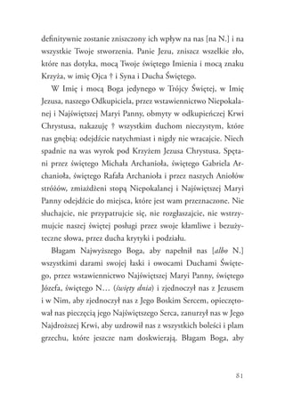 81
definitywnie zostanie zniszczony ich wpływ na nas [na N.] i na
wszystkie Twoje stworzenia. Panie Jezu, zniszcz wszelkie zło,
które nas dotyka, mocą Twoje świętego Imienia i mocą znaku
Krzyża, w imię Ojca † i Syna i Ducha Świętego.
W Imię i mocą Boga jedynego w Trójcy Świętej, w Imię
Jezusa, naszego Odkupiciela, przez wstawiennictwo Niepokala-
nej i Najświętszej Maryi Panny, obmyty w odkupieńczej Krwi
Chrystusa, nakazuję † wszystkim duchom nieczystym, które
nas gnębią: odejdźcie natychmiast i nigdy nie wracajcie. Niech
spadnie na was wyrok pod Krzyżem Jezusa Chrystusa. Spęta-
ni przez świętego Michała Archanioła, świętego Gabriela Ar-
chanioła, świętego Rafała Archanioła i przez naszych Aniołów
stróżów, zmiażdżeni stopą Niepokalanej i Najświętszej Maryi
Panny odejdźcie do miejsca, które jest wam przeznaczone. Nie
słuchajcie, nie przypatrujcie się, nie rozgłaszajcie, nie wstrzy-
mujcie naszej świętej posługi przez swoje kłamliwe i bezuży-
teczne słowa, przez ducha krytyki i podziału.
Błagam Najwyższego Boga, aby napełnił nas [albo N.]
wszystkimi darami swojej łaski i owocami Duchami Święte-
go, przez wstawiennictwo Najświętszej Maryi Panny, świętego
Józefa, świętego N… (święty dnia) i zjednoczył nas z Jezusem
i w Nim, aby zjednoczył nas z Jego Boskim Sercem, opieczęto-
wał nas pieczęcią jego Najświętszego Serca, zanurzył nas w Jego
Najdroższej Krwi, aby uzdrowił nas z wszystkich boleści i plam
grzechu, które jeszcze nam doskwierają. Błagam Boga, aby
 