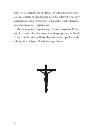 82
ukrył nas w świętych Ranach Jezusa, by odział nas swoją rado-
ścią i majestatem Wielkanocnego poranka, odnowił w nas dary
sakramentów, które przyjęliśmy w Kościele: chrztu, bierzmo-
wania (małżeństwa), (kapłaństwa).
Na koniec proszę Niepokalaną Dziewicę, Zwycięską Matkę,
aby okryła nas i chroniła swoim dziewiczym płaszczem. Niech
tak się stanie dla chwały Bożej, zbawienia dusz i upadku piekła,
w Imię Ojca † i Syna i Ducha Świętego. Amen.
 