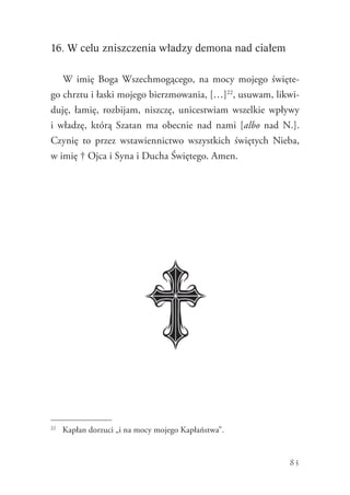 83
16. W celu zniszczenia władzy demona nad ciałem
W imię Boga Wszechmogącego, na mocy mojego święte-
go chrztu i łaski mojego bierzmowania, […]22
, usuwam, likwi-
duję, łamię, rozbijam, niszczę, unicestwiam wszelkie wpływy
i władzę, którą Szatan ma obecnie nad nami [albo nad N.].
Czynię to przez wstawiennictwo wszystkich świętych Nieba,
w imię † Ojca i Syna i Ducha Świętego. Amen.
22
	 Kapłan dorzuci „i na mocy mojego Kapłaństwa”.
 