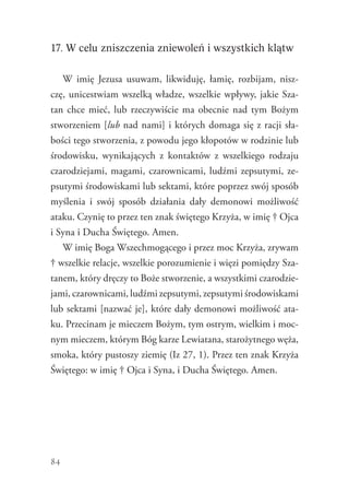 84
17. W celu zniszczenia zniewoleń i wszystkich klątw
W imię Jezusa usuwam, likwiduję, łamię, rozbijam, nisz-
czę, unicestwiam wszelką władze, wszelkie wpływy, jakie Sza-
tan chce mieć, lub rzeczywiście ma obecnie nad tym Bożym
stworzeniem [lub nad nami] i których domaga się z racji sła-
bości tego stworzenia, z powodu jego kłopotów w rodzinie lub
środowisku, wynikających z kontaktów z wszelkiego rodzaju
czarodziejami, magami, czarownicami, ludźmi zepsutymi, ze-
psutymi środowiskami lub sektami, które poprzez swój sposób
myślenia i swój sposób działania dały demonowi możliwość
ataku. Czynię to przez ten znak świętego Krzyża, w imię † Ojca
i Syna i Ducha Świętego. Amen.
W imię Boga Wszechmogącego i przez moc Krzyża, zrywam
† wszelkie relacje, wszelkie porozumienie i więzi pomiędzy Sza-
tanem, który dręczy to Boże stworzenie, a wszystkimi czarodzie-
jami, czarownicami, ludźmi zepsutymi, zepsutymi środowiskami
lub sektami [nazwać je], które dały demonowi możliwość ata-
ku. Przecinam je mieczem Bożym, tym ostrym, wielkim i moc-
nym mieczem, którym Bóg karze Lewiatana, starożytnego węża,
smoka, który pustoszy ziemię (Iz 27, 1). Przez ten znak Krzyża
Świętego: w imię † Ojca i Syna, i Ducha Świętego. Amen.
 