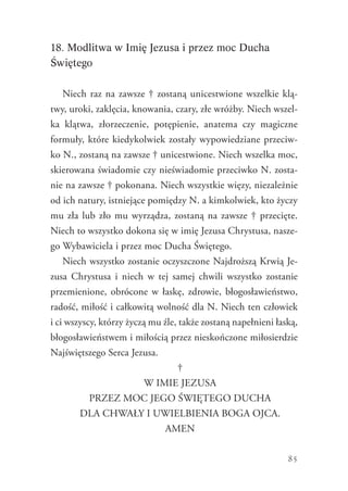85
18. Modlitwa w Imię Jezusa i przez moc Ducha
Świętego
Niech raz na zawsze † zostaną unicestwione wszelkie klą-
twy, uroki, zaklęcia, knowania, czary, złe wróżby. Niech wszel-
ka klątwa, złorzeczenie, potępienie, anatema czy magiczne
formuły, które kiedykolwiek zostały wypowiedziane przeciw-
ko N., zostaną na zawsze † unicestwione. Niech wszelka moc,
skierowana świadomie czy nieświadomie przeciwko N. zosta-
nie na zawsze † pokonana. Niech wszystkie więzy, niezależnie
od ich natury, istniejące pomiędzy N. a kimkolwiek, kto życzy
mu zła lub zło mu wyrządza, zostaną na zawsze † przecięte.
Niech to wszystko dokona się w imię Jezusa Chrystusa, nasze-
go Wybawiciela i przez moc Ducha Świętego.
Niech wszystko zostanie oczyszczone Najdroższą Krwią Je-
zusa Chrystusa i niech w tej samej chwili wszystko zostanie
przemienione, obrócone w łaskę, zdrowie, błogosławieństwo,
radość, miłość i całkowitą wolność dla N. Niech ten człowiek
i ci wszyscy, którzy życzą mu źle, także zostaną napełnieni łaską,
błogosławieństwem i miłością przez nieskończone miłosierdzie
Najświętszego Serca Jezusa.
†
W IMIE JEZUSA
PRZEZ MOC JEGO ŚWIĘTEGO DUCHA
DLA CHWAŁY I UWIELBIENIA BOGA OJCA.
AMEN
 