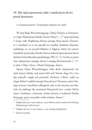 86
19. Dla opieczętowania ciała i zamknięcia drzwi
przed demonem
(z namaszczeniem † święconymi olejami na czole)
W imię Boga Wszechmogącego, Trójcy Świętej, w Imię Jezu-
sa i Jego Najświętszej Matki, Panny Maryi […]23
opieczętowuję
† twoje ciało Najdroższą Krwią naszego Pana Jezusa Chrystu-
sa i zamykam je w ten sposób na wszelkie działania demona,
naśladując to, co uczynił Mojżesz w Egipcie, który, by ustrzec
Izraelitów przed ręką Anioła śmierci nakazał opieczętować drzwi
domów krwią Baranka paschalnego (Wj 12, 7). Czynię to przez
moc sakramentu mojego chrztu i mojego bierzmowania […]24
,
w imię † Ojca i Syna, i Ducha Świętego. Amen.
Spraw, Ojcze Wszechmogący, żeby duch nieprawości nie
miał więcej władzy nad nami [lub nad Twoim sługą N.], lecz
aby odszedł i nigdy nie powrócił. Zechciej, o Boże, zesłać na
niego dobroć i pokój naszego Pana Jezusa Chrystusa, przez któ-
rego wszyscy zostaliśmy odkupieni, tak, iż nie musimy już oba-
wiać się żadnego zła, ponieważ Nauczyciel jest z nami. Który
żyjesz i królujesz z Jezusem, twoim Synem, w jedności Ducha
Świętego, przez wszystkie wieki wieków. Amen.25
23
	 Kapłan dorzuci w tym miejscu: „tymi dłońmi, które codziennie dotykają
Najdroższego Ciała Jezusa”.
24
	 Kapłan dorzuci w tym miejscu: „oraz mojego kapłaństwa”.
25
	 Rytuał rzymski.
 