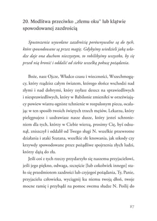 87
20. Modlitwa przeciwko „złemu oku” lub klątwie
spowodowanej zazdrością
Spustoszenia wywołane zazdrością porównywalne są do tych,
które spowodowane są przez magię. Gdybyśmy wiedzieli jaką wła-
dze daje ona duchom nieczystym, to robilibyśmy wszystko, by się
przed nią bronić i oddalić od siebie wszelką pokusę pożądania.
Boże, nasz Ojcze, Władco czasu i wieczności, Wszechmogą-
cy, który rządzisz całym światem, którego słońce wschodzi nad
złymi i nad dobrymi, który zsyłasz deszcz na sprawiedliwych
i niesprawiedliwych, który w Babilonie zmieniłeś w orzeźwiają-
cy powiew wiatru ogniste tchnienie w rozpalonym piecu, ocala-
jąc w ten sposób twoich świętych trzech mężów, Lekarzu, który
pielęgnujesz i uzdrawiasz nasze dusze, który jesteś schronie-
niem dla tych, którzy w Ciebie wierzą, prosimy Cię, byś odsu-
nął, zniszczył i oddalił od Twego sługi N. wszelkie przewrotne
działania i ataki Szatana, wszelkie złe knowania, jak szkody czy
krzywdy spowodowane przez pożądliwe spojrzenia złych ludzi,
którzy dążą do zła.
Jeśli coś z tych rzeczy przydarzyło się naszemu przyjacielowi,
jeśli jego piękno, odwaga, szczęście [lub cokolwiek innego] sta-
ło się przedmiotem zazdrości lub czyjegoś pożądania, Ty, Panie,
przyjacielu człowieka, wyciągnij ku niemu twoją dłoń, twoje
mocne ramię i przybądź na pomoc swemu słudze N. Poślij do
 