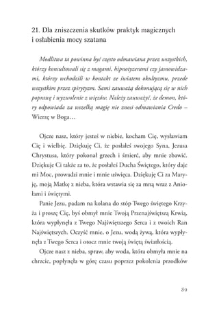 89
21. Dla zniszczenia skutków praktyk magicznych
i osłabienia mocy szatana
Modlitwa ta powinna być często odmawiana przez wszystkich,
którzy konsultowali się z magami, hipnotyzerami czy jasnowidza-
mi, którzy wchodzili w kontakt ze światem okultyzmu, przede
wszystkim przez spirytyzm. Sami zauważą dokonującą się w nich
poprawę i wyzwolenie z więzów. Należy zauważyć, że demon, któ-
ry odpowiada za wszelką magię nie znosi odmawiania Credo –
Wierzę w Boga…
Ojcze nasz, który jesteś w niebie, kocham Cię, wysławiam
Cię i wielbię. Dziękuję Ci, że posłałeś swojego Syna, Jezusa
Chrystusa, który pokonał grzech i śmierć, aby mnie zbawić.
Dziękuje Ci także za to, że posłałeś Ducha Świętego, który daje
mi Moc, prowadzi mnie i mnie uświęca. Dziękuję Ci za Mary-
ję, moją Matkę z nieba, która wstawia się za mną wraz z Anio-
łami i świętymi.
Panie Jezu, padam na kolana do stóp Twego świętego Krzy-
ża i proszę Cię, byś obmył mnie Twoją Przenajświętszą Krwią,
która wypłynęła z Twego Najświętszego Serca i z twoich Ran
Najświętszych. Oczyść mnie, o Jezu, wodą żywą, która wypły-
nęła z Twego Serca i otocz mnie twoją świętą światłością.
Ojcze nasz z nieba, spraw, aby woda, która obmyła mnie na
chrzcie, popłynęła w górę czasu poprzez pokolenia przodków
 