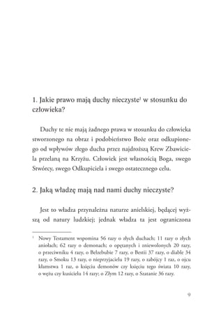 9
1. Jakie prawo mają duchy nieczyste1
w stosunku do
człowieka?
Duchy te nie mają żadnego prawa w stosunku do człowieka
stworzonego na obraz i podobieństwo Boże oraz odkupione-
go od wpływów złego ducha przez najdroższą Krew Zbawicie-
la przelaną na Krzyżu. Człowiek jest własnością Boga, swego
Stwórcy, swego Odkupiciela i swego ostatecznego celu.
2. Jaką władzę mają nad nami duchy nieczyste?
Jest to władza przynależna naturze anielskiej, będącej wyż-
szą od natury ludzkiej; jednak władza ta jest ograniczona
1
	 Nowy Testament wspomina 56 razy o złych duchach; 11 razy o złych
aniołach; 62 razy o demonach; o opętanych i zniewolonych 20 razy,
o przeciwniku 4 razy, o Belzebubie 7 razy, o Bestii 37 razy, o diable 34
razy, o Smoku 13 razy, o nieprzyjacielu 19 razy, o zabójcy 1 raz, o ojcu
kłamstwa 1 raz, o księciu demonów czy księciu tego świata 10 razy,
o wężu czy kusicielu 14 razy; o Złym 12 razy, o Szatanie 36 razy.
 