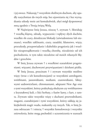 91
i jej owoce. Nakazuję † wszystkim złośliwym duchom, aby upa-
dły natychmiast do twych stóp, bez ujawniania się i bez wyrzą-
dzania szkody mnie ani komukolwiek, abyś mógł dysponować
mną zgodnie z Twoją świętą Wolą.
W Najświętsze Imię Jezusa, niszczę †, zrywam †, likwiduję
† wszelką klątwę, zdradę, wypaczenie i wpływy złych duchów,
wszelkie złe czary, dziedziczne blokady (uświadomione lub nie-
znane), wszelkie zaklinanie, czary, zasadzki, kłamstwo, więzy,
przeszkody, przepowiadanie i diabelskie pragnienia jak i wszel-
kie nieuporządkowanie i wszelką chorobę, niezależnie od ich
pochodzenia, w tym także niezależne od moich własnych błę-
dów i grzechów.
W Imię Jezusa zrywam † z wszelkimi szatańskimi pragnie-
niami, więzami, duchowymi przywiązaniami i dziełami piekła.
W Imię Jezusa, przecinam † i zrywam wszystkie możliwe
więzy (wraz z ich konsekwencjami) ze wszystkimi astrologami,
wróżbitami, jasnowidzami, mediami, czarownikami, fałszy-
wymi uzdrowicielami, chiromantami, adeptami New Age oraz
z tymi wszystkimi, którzy praktykują okultyzm czy wróżbiarstwo
z kryształowej kuli, z liści herbaty, z fusów kawy, z kart, z taro-
ta. Zrywam także wszystkie więzy z duchami przewodnikami,
magami, czarodziejami i tymi wszystkimi, którzy oddają się ja-
kiejkolwiek magii: wudu, makumby czy innych. Tak, w Imię Je-
zusa odrzucam † i niszczę † wszystkie konsekwencje i wszystkie
zniewolenia, które mogą pochodzić z uczestniczenia w seansach
 