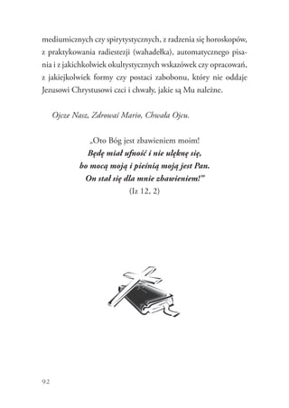 92
mediumicznych czy spirytystycznych, z radzenia się horoskopów,
z praktykowania radiestezji (wahadełka), automatycznego pisa-
nia i z jakichkolwiek okultystycznych wskazówek czy opracowań,
z jakiejkolwiek formy czy postaci zabobonu, który nie oddaje
Jezusowi Chrystusowi czci i chwały, jakie są Mu należne.
Ojcze Nasz, Zdrowaś Mario, Chwała Ojcu.
„Oto Bóg jest zbawieniem moim!
Będę miał ufność i nie ulęknę się,
bo mocą moją i pieśnią moją jest Pan.
On stał się dla mnie zbawieniem!”
(Iz 12, 2)
 