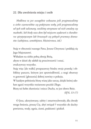 93
22. Dla uwolnienia miejsc i osób
Modlitwa ta jest szczególnie wskazana jeśli przyjmowaliśmy
u siebie czarowników czy podejrzane osoby, jeśli przyjmowaliśmy
od tych osób talizmany, nosiliśmy otrzymane od nich amulety czy
maskotki, lub kiedy nasz dom był miejscem wydarzeń o charakte-
rze spirytystycznym lub krwawych czy pełnych przemocy drama-
tów (zabójstwa, samobójstwo, bluźnierstwa, itd.)
Staję w obecności naszego Pana, Jezusa Chrystusa i poddaję się
Jego Majestatowi.
Wkładam na siebie pełną zbroję Bożą,
abym w dzień zły zdołał się przeciwstawić i ostać,
zwalczywszy wszystko.
Staję więc [do walki] przepasawszy biodra swoje prawdą i ob-
lókłszy pancerz, którym jest sprawiedliwość, a nogi obuwszy
w gotowość [głoszenia] dobrej nowiny o pokoju.
W każdym położeniu biorę wiarę jako tarczę, dzięki której zdo-
łam zgasić wszystkie rozżarzone pociski Złego.
Biorę też hełm zbawienia i miecz Ducha, to jest słowo Boże.
(Ef 6, 13-17)
O Jezu, ukrzyżowany, zabity i zmartwychwstały, dla chwały
twego Imienia, proszę Cię, abyś związał † wszystkie złe duchy:
powietrza, wody, ognia, ziemi, podziemi i piekieł.
 