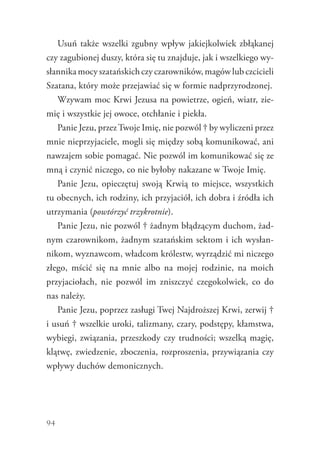 94
Usuń także wszelki zgubny wpływ jakiejkolwiek zbłąkanej
czy zagubionej duszy, która się tu znajduje, jak i wszelkiego wy-
słannikamocyszatańskichczyczarowników,magówlubczcicieli
Szatana, który może przejawiać się w formie nadprzyrodzonej.
Wzywam moc Krwi Jezusa na powietrze, ogień, wiatr, zie-
mię i wszystkie jej owoce, otchłanie i piekła.
Panie Jezu, przezTwoje Imię, nie pozwól † by wyliczeni przez
mnie nieprzyjaciele, mogli się między sobą komunikować, ani
nawzajem sobie pomagać. Nie pozwól im komunikować się ze
mną i czynić niczego, co nie byłoby nakazane w Twoje Imię.
Panie Jezu, opieczętuj swoją Krwią to miejsce, wszystkich
tu obecnych, ich rodziny, ich przyjaciół, ich dobra i źródła ich
utrzymania (powtórzyć trzykrotnie).
Panie Jezu, nie pozwól † żadnym błądzącym duchom, żad-
nym czarownikom, żadnym szatańskim sektom i ich wysłan-
nikom, wyznawcom, władcom królestw, wyrządzić mi niczego
złego, mścić się na mnie albo na mojej rodzinie, na moich
przyjaciołach, nie pozwól im zniszczyć czegokolwiek, co do
nas należy.
Panie Jezu, poprzez zasługi Twej Najdroższej Krwi, zerwij †
i usuń † wszelkie uroki, talizmany, czary, podstępy, kłamstwa,
wybiegi, związania, przeszkody czy trudności; wszelką magię,
klątwę, zwiedzenie, zboczenia, rozproszenia, przywiązania czy
wpływy duchów demonicznych.
 