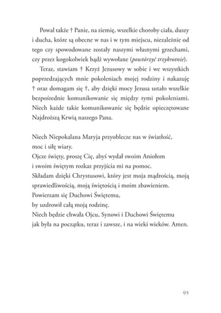 95
Powal także † Panie, na ziemię, wszelkie choroby ciała, duszy
i ducha, które są obecne w nas i w tym miejscu, niezależnie od
tego czy spowodowane zostały naszymi własnymi grzechami,
czy przez kogokolwiek bądź wywołane (powtórzyć trzykrotnie).
Teraz, stawiam † Krzyż Jezusowy w sobie i we wszystkich
poprzedzających mnie pokoleniach mojej rodziny i nakazuję
† oraz domagam się †, aby dzięki mocy Jezusa ustało wszelkie
bezpośrednie komunikowanie się między tymi pokoleniami.
Niech każde takie komunikowanie się będzie opieczętowane
Najdroższą Krwią naszego Pana.
Niech Niepokalana Maryja przyoblecze nas w światłość,
moc i siłę wiary.
Ojcze święty, proszę Cię, abyś wydał swoim Aniołom
i swoim świętym rozkaz przyjścia mi na pomoc.
Składam dzięki Chrystusowi, który jest moja mądrością, moją
sprawiedliwością, moją świętością i moim zbawieniem.
Powierzam się Duchowi Świętemu,
by uzdrowił całą moją rodzinę.
Niech będzie chwała Ojcu, Synowi i Duchowi Świętemu
jak była na początku, teraz i zawsze, i na wieki wieków. Amen.
 