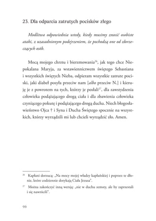 96
23. Dla odparcia zatrutych pocisków złego
Modlitwa odpowiednia wtedy, kiedy musimy znosić osobiste
ataki, z uzasadnionym podejrzeniem, że pochodzą one od złorze-
czących osób.
Mocą mojego chrztu i bierzmowania26
, jak tego chce Nie-
pokalana Maryja, za wstawiennictwem świętego Sebastiana
i wszystkich świętych Nieba, odpieram wszystkie zatrute poci-
ski, jaki diabeł posyła przeciw nam [albo przeciw N.] i kieru-
ję je z powrotem na tych, którzy je posłali27
, dla zawstydzenia
człowieka podążającego drogą ciała i dla zbawienia człowieka
czyniącego pokutę i podążającego drogą ducha. Niech błogosła-
wieństwo Ojca † i Syna i Ducha Świętego spocznie na wszyst-
kich, którzy wyrządzili mi lub chcieli wyrządzić zło. Amen.
26
	 Kapłani dorzucą: „Na mocy mojej władzy kapłańskiej i poprzez te dło-
nie, które codziennie dotykają Ciała Jezusa”.
27
	 Można zakończyć inną wersją: „nie w duchu zemsty, ale by zaprzestali
i się nawrócili”.
 