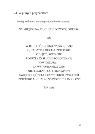 97
24. W pilnych przypadkach
Należy wykonać znak Krzyża i powiedzieć z wiarą:
W IMIĘ JEZUSA, DUCHU NIECZYSTY, ODEJDŹ!
albo
W IMIĘ TRÓJCY PRZENAJŚWIĘTSZEJ
OJCA, SYNA I DUCHA SWIĘTEGO,
ODEJDŹ, SZATANIE!
POPRZEZ ZASŁUGI DROGOCENNEJ
KRWI JEZUSA,
ZA WSTAWIENNICTWEM
NIEPOKALANEGO SERCA MARYI,
ŚWIĘTEGO JÓZEFA I WSZYSTKICH ŚWIĘTYCH
ŚWIĘTEGO MICHAŁA I WSZYSTKICH ANIOŁÓW!
lub także
 