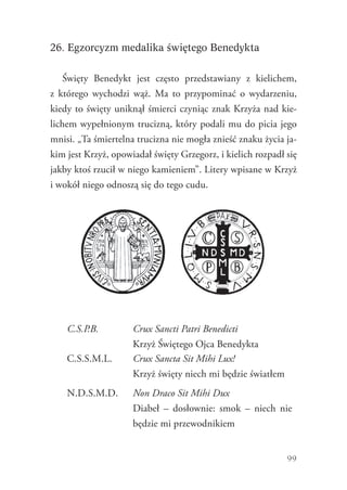 99
26. Egzorcyzm medalika świętego Benedykta
Święty Benedykt jest często przedstawiany z kielichem,
z  którego wychodzi wąż. Ma to przypominać o wydarzeniu,
kiedy to święty uniknął śmierci czyniąc znak Krzyża nad kie-
lichem wypełnionym trucizną, który podali mu do picia jego
mnisi. „Ta śmiertelna trucizna nie mogła znieść znaku życia ja-
kim jest Krzyż, opowiadał święty Grzegorz, i kielich rozpadł się
jakby ktoś rzucił w niego kamieniem”. Litery wpisane w Krzyż
i wokół niego odnoszą się do tego cudu.
C.S.P.B. Crux Sancti Patri Benedicti
Krzyż Świętego Ojca Benedykta
C.S.S.M.L. Crux Sancta Sit Mihi Lux!
Krzyż święty niech mi będzie światłem
N.D.S.M.D. Non Draco Sit Mihi Dux
Diabeł – dosłownie: smok – niech nie
będzie mi przewodnikiem
 