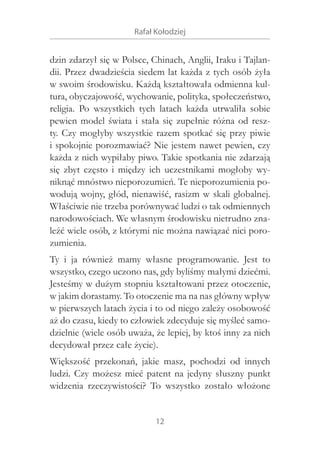 Rafał Kołodziej

dzin zdarzył się w Polsce, Chinach, Anglii, Iraku i Tajlandii. Przez dwadzieścia siedem lat każda z tych osób żyła
w swoim środowisku. Każdą kształtowała odmienna kultura, obyczajowość, wychowanie, polityka, społeczeństwo,
religia. Po wszystkich tych latach każda utrwaliła sobie
pewien model świata i  stała się zupełnie różna od reszty. Czy mogłyby wszystkie razem spotkać się przy piwie
i spokojnie porozmawiać? Nie jestem nawet pewien, czy
każda z nich wypiłaby piwo. Takie spotkania nie zdarzają
się zbyt często i  między ich uczestnikami mogłoby wyniknąć mnóstwo nieporozumień. Te nieporozumienia powodują wojny, głód, nienawiść, rasizm w  skali globalnej.
Właściwie nie trzeba porównywać ludzi o tak odmiennych
narodowościach. We własnym środowisku nietrudno znaleźć wiele osób, z którymi nie można nawiązać nici porozumienia.
Ty i  ja również mamy własne programowanie. Jest to
wszystko, czego uczono nas, gdy byliśmy małymi dziećmi.
Jesteśmy w dużym stopniu kształtowani przez otoczenie,
w jakim dorastamy. To otoczenie ma na nas główny wpływ
w pierwszych latach życia i to od niego zależy osobowość
aż do czasu, kiedy to człowiek zdecyduje się myśleć samodzielnie (wiele osób uważa, że lepiej, by ktoś inny za nich
decydował przez całe życie).
Większość przekonań, jakie masz, pochodzi od innych
ludzi. Czy możesz mieć patent na jedyny słuszny punkt
widzenia rzeczywistości? To wszystko zostało włożone
12

 