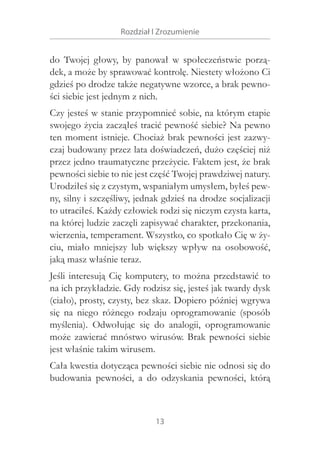 Rozdział I Zrozumienie

do Twojej głowy, by panował w  społeczeństwie porządek, a może by sprawować kontrolę. Niestety włożono Ci
gdzieś po drodze także negatywne wzorce, a brak pewności siebie jest jednym z nich.
Czy jesteś w stanie przypomnieć sobie, na którym etapie
swojego życia zacząłeś tracić pewność siebie? Na pewno
ten moment istnieje. Chociaż brak pewności jest zazwyczaj budowany przez lata doświadczeń, dużo częściej niż
przez jedno traumatyczne przeżycie. Faktem jest, że brak
pewności siebie to nie jest część Twojej prawdziwej natury.
Urodziłeś się z czystym, wspaniałym umysłem, byłeś pewny, silny i szczęśliwy, jednak gdzieś na drodze socjalizacji
to utraciłeś. Każdy człowiek rodzi się niczym czysta karta,
na której ludzie zaczęli zapisywać charakter, przekonania,
wierzenia, temperament. Wszystko, co spotkało Cię w życiu, miało mniejszy lub większy wpływ na osobowość,
jaką masz właśnie teraz.
Jeśli interesują Cię komputery, to można przedstawić to
na ich przykładzie. Gdy rodzisz się, jesteś jak twardy dysk
(ciało), prosty, czysty, bez skaz. Dopiero później wgrywa
się na niego różnego rodzaju oprogramowanie (sposób
myślenia). Odwołując się do analogii, oprogramowanie
może zawierać mnóstwo wirusów. Brak pewności siebie
jest właśnie takim wirusem.
Cała kwestia dotycząca pewności siebie nie odnosi się do
budowania pewności, a  do odzyskania pewności, którą

13

 