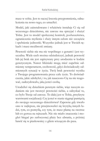 Rafał Kołodziej

masz w sobie. Jest to raczej kwestia przypomnienia, odnalezienia na nowo tego, co utraciłeś.
Model, jaki zainstalowano i właściwie instaluje Ci się od
wczesnego dzieciństwa, nie zawsze ma sprzyjać i  służyć
Tobie. Jest to model społecznej kontroli, posłuszeństwa,
ograniczenia myślenia i służy innym celom niż szczęście
i spełnienie jednostki. Wszystko jednak jest w Twoich rękach i masz możliwość zmiany.
Pewność siebie nie ma nic wspólnego z genami i jest wyuczalna. Wiele cech można odziedziczyć, jednak pewność
lub jej brak nie jest zapisywany przy urodzeniu w kodzie
genetycznym. Nawet bliźniaki mogą mieć zupełnie odmienny temperament, osobowość, gdyż doświadczały odmiennych sytuacji w  życiu. Twój brak pewności wynika
z Twojego programowania przez całe życie. To doświadczenia, jakie zdobyłeś, i to, jak nauczono Cię na nie reagować, zadecydowało, jaką jesteś osobą.
Urodziłeś się dzieckiem pewnym siebie, więc naszym zadaniem nie jest tworzyć pewności siebie, a  odzyskać to,
co było Twoje od zawsze. To dalej jest w Tobie, przykryte
warstwami socjalizacji. Czy jesteś w stanie sięgnąć pamięcią
do swojego wczesnego dzieciństwa? Zapewne gdy trwało
ono w najlepsze, nie przejmowałeś się krytyką innych ludzi, tym, co pomyślą, czy tym, że masz plamę na swetrze
lub co gorsza na rajtuzach. Nic nie miało znaczenia i mogłeś biegać po zatłoczonej plaży bez ubrania, a  później
bawić się w piaskownicy z gilem wiszącym do pasa.
14

 