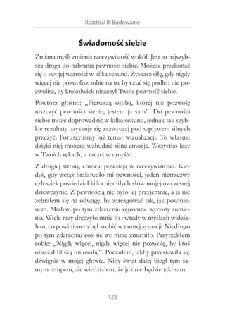 Rozdział III Budowanie

Świadomość siebie
Zmiana myśli zmienia rzeczywistość wokół. Jest to najszybsza droga do nabrania pewności siebie. Możesz przekonać
się o swojej wartości w kilka sekund. Zyskasz siłę, gdy nigdy
więcej nie pozwolisz sobie na to, by czuć się podle i nie pozwolisz, by ktokolwiek niszczył Twoją pewność siebie.
Powtórz głośno: „Pierwszą osobą, której nie pozwolę
niszczyć pewności siebie, jestem ja sam”. Do pewności
siebie może doprowadzić w kilka sekund, jednak tak szybkie rezultaty uzyskuje się zazwyczaj pod wpływem silnych
przeżyć. Poruszyliśmy już temat wizualizacji. To właśnie
dzięki niej możesz wzbudzić silne emocje. Wszystko leży
w Twoich rękach, a raczej w umyśle.
Z drugiej strony, emocje powstają w rzeczywistości. Kiedyś, gdy wciąż brakowało mi pewności, jeden nietrzeźwy
człowiek powiedział kilka niemiłych słów mojej ówczesnej
dziewczynie. Z pewnością nie było jej przyjemnie, a ja nie
zebrałem się na odwagę, by zareagować tak, jak powinienem. Miałem po tym zdarzeniu ogromne wyrzuty sumienia. Wiele razy dręczyło mnie to i wtedy w myślach widziałem, co powinienem był zrobić w tamtej sytuacji. Niedługo
po tym zdarzeniu coś się we mnie zmieniło. Przyrzekłem
sobie: „Nigdy więcej, nigdy więcej nie pozwolę, by ktoś
obrażał bliską mi osobę”. Poczułem, jakby przestawiła się
dźwignia w  mojej głowie. Niby świat dalej biegł tym samym tempem, ale wiedziałem, że już nie będzie taki sam.

123

 