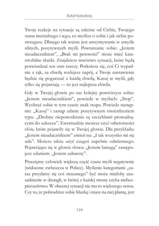 Rafał Kołodziej

Twoje reakcje na sytuacje są zależne od Ciebie, Twojego
stanu mentalnego i tego, co myślisz o sobie i jak siebie postrzegasz. Dlatego tak ważne jest utrzymywanie w umyśle
silnych, pozytywnych myśli. Powtarzanie sobie: „Jestem
nieudacznikiem”, „Brak mi pewności” może mieć katastrofalne skutki. Znajdziesz mnóstwo sytuacji, które będą
potwierdzać ten stan rzeczy. Potkniesz się, coś Ci wypadnie z rąk, za chwilę rozlejesz napój, a Twoje nastawienie
będzie się pogarszać z każdą chwilą. Kasuj te myśli, gdy
tylko się pojawiają — to jest najlepsza chwila.
Gdy w  Twojej głowie po raz kolejny powtórzysz sobie:
„Jestem nieudacznikiem”, powiedz w  myślach: „Stop”.
Wyobraź sobie w tym czasie znak stopu. Powiedz następnie: „Kasuj” i zastąp zdanie pozytywnym stwierdzeniem
typu: „Drobne niepowodzenia są szczeblami prowadzącymi do sukcesu”. Ewentualnie możesz użyć odwrotności
słów, które pojawiły się w Twojej głowie. Dla przykładu:
„Jestem nieudacznikiem” zmień na: „I tak wszystko mi się
uda”. Możesz także użyć czegoś zupełnie odmiennego.
Pojawiające się w głowie słowa: „Jestem łamagą” zastępujesz zdaniem: „Jestem zabawny”.
Przeciętny człowiek większą część czasu myśli negatywnie
(widoczne zwłaszcza w Polsce). Myślenie kategoriami „zaraz przydarzy się coś strasznego” być może miałoby uzasadnienie w dżungli, w której z każdej strony czyha niebezpieczeństwo. W obecnej sytuacji nie ma to większego sensu.
Czy to, że pobrudzisz sobie bluzkę i masz na niej plamę, jest
124

 