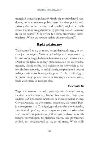 Rozdział III Budowanie

tragedią i wstyd się pokazać? Mogło się to przydarzyć każdemu, także w  miejscu publicznym. Zamiast powiedzieć:
„Wrócę do domu i  włożę to do pralki”, większość osób
rzuca wiązankę wulgaryzmów, by później dodać: „Zawsze
mi się to zdarza”. Gdy słyszę te słowa, przeważnie odpowiadam: „Wiesz co, zawsze będzie ci się to zdarzać”.

Bądź wdzięczny
Wdzięczność za to, co masz, jest podstawą do tego, by zyskać jeszcze więcej. Możesz być wdzięczny Bogu, naturze,
kosmicznej energii, ludziom, komukolwiek, czemukolwiek.
Dziękuj nie tylko za rzeczy materialne, ale też za emocje,
uczucia, bliskie osoby. Jeśli wykażesz się pewnością w nawet drobnej sprawie, to raduj się nią, rozpamiętuj i poczuj
wdzięczność za to, że mogłeś ją przeżyć. Na przykład, gdy
wyrazisz swoje pewne zdanie w towarzystwie kilku osób,
bądź wdzięczny za rosnącą siłę.
Ćwiczenie 16

Wypisz w  swoim dzienniku przynajmniej dziesięć rzeczy,
za które jesteś wdzięczny. Koncentracja na tym, co już posiadasz, da Ci poczucie pewności, że możesz zyskać więcej.
Gdy zauważysz, jak wiele masz, poczujesz, jak rośnie Twoja wewnętrzna siła. Co więcej, gdy dostrzeżesz to wszystko,
zaczniesz skupiać się także na tym, co jeszcze możesz dostać i co możesz pomnożyć. Jeśli czegoś bardzo chcesz lub
bardzo potrzebujesz, to pierwszą rzeczą, jaką powinieneś
zrobić, jest podziękować za to, co już masz. Wiele osób
125

 