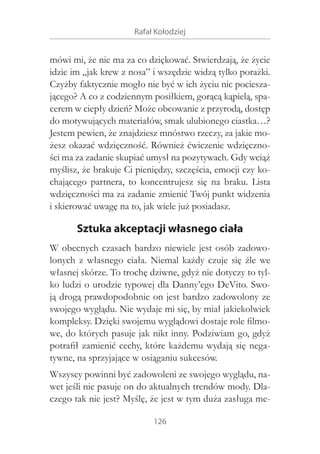Rafał Kołodziej

mówi mi, że nie ma za co dziękować. Stwierdzają, że życie
idzie im „jak krew z nosa” i wszędzie widzą tylko porażki.
Czyżby faktycznie mogło nie być w ich życiu nic pocieszającego? A co z codziennym posiłkiem, gorącą kąpielą, spacerem w ciepły dzień? Może obcowanie z przyrodą, dostęp
do motywujących materiałów, smak ulubionego ciastka…?
Jestem pewien, że znajdziesz mnóstwo rzeczy, za jakie możesz okazać wdzięczność. Również ćwiczenie wdzięczności ma za zadanie skupiać umysł na pozytywach. Gdy wciąż
myślisz, że brakuje Ci pieniędzy, szczęścia, emocji czy kochającego partnera, to koncentrujesz się na braku. Lista
wdzięczności ma za zadanie zmienić Twój punkt widzenia
i skierować uwagę na to, jak wiele już posiadasz.

Sztuka akceptacji własnego ciała
W obecnych czasach bardzo niewiele jest osób zadowolonych z  własnego ciała. Niemal każdy czuje się źle we
własnej skórze. To trochę dziwne, gdyż nie dotyczy to tylko ludzi o urodzie typowej dla Danny’ego DeVito. Swoją drogą prawdopodobnie on jest bardzo zadowolony ze
swojego wyglądu. Nie wydaje mi się, by miał jakiekolwiek
kompleksy. Dzięki swojemu wyglądowi dostaje role filmowe, do których pasuje jak nikt inny. Podziwiam go, gdyż
potrafił zamienić cechy, które każdemu wydają się negatywne, na sprzyjające w osiąganiu sukcesów.
Wszyscy powinni być zadowoleni ze swojego wyglądu, nawet jeśli nie pasuje on do aktualnych trendów mody. Dlaczego tak nie jest? Myślę, że jest w tym duża zasługa me126

 
