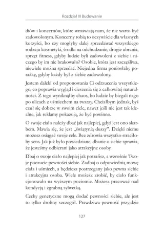 Rozdział III Budowanie

diów i koncernów, które wmawiają nam, że nie warto być
zadowolonym. Koncerny robią to oczywiście dla własnych
korzyści, bo czy mogłyby dalej sprzedawać wszystkiego
rodzaju kosmetyki, środki na odchudzanie, drogie ubrania,
sprzęt fitness, gdyby ludzie byli zadowoleni z siebie i niczego by im nie brakowało? Osobie, która jest szczęśliwa,
niewiele można sprzedać. Niejedna firma poniosłaby porażkę, gdyby każdy był z siebie zadowolony.
Jestem daleki od proponowania Ci odrzucenia wszystkiego, co poprawia wygląd i cieszenia się z całkowitej naturalności. Z tego wyniknąłby chaos, bo ludzie by biegali nago
po ulicach z uśmiechem na twarzy. Chciałbym jednak, byś
czuł się dobrze w swoim ciele, nawet jeśli nie jest tak idealne, jak reklamy pokazują, że być powinno.
O swoje ciało należy dbać jak najlepiej, gdyż jest ono skarbem. Mawia się, że jest „świątynią duszy”. Dzięki niemu
możesz osiągać swoje cele. Bez zdrowia wszystko straciłoby sens. Jak już było powiedziane, dbanie o siebie sprawia,
że jesteśmy odbierani jako atrakcyjne osoby.
Dbaj o swoje ciało najlepiej jak potrafisz, a wzrośnie Twoje poczucie pewności siebie. Zadbaj o odpowiednią mowę
ciała i uśmiech, a będziesz postrzegany jako pewna siebie
i  atrakcyjna osoba. Wiele możesz zrobić, by ciało funkcjonowało na wyższym poziomie. Możesz pracować nad
kondycją i zgrabną sylwetką.
Cechy genetyczne mogą dodać pewności siebie, ale jest
to tylko drobny szczegół. Prawdziwa pewność przyjdzie
127

 