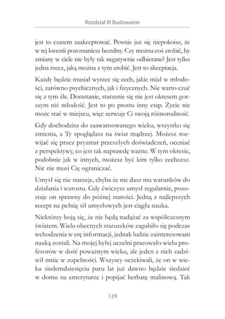Rozdział III Budowanie

jest to czasem zaakceptować. Pewnie już się niepokoisz, że
w tej kwestii pozostaniesz bezsilny. Czy można coś zrobić, by
zmiany w ciele nie były tak negatywnie odbierane? Jest tylko
jedna rzecz, jaką można z tym zrobić. Jest to akceptacja.
Każdy będzie musiał wyrzec się cech, jakie miał w młodości, zarówno psychicznych, jak i fizycznych. Nie warto czuć
się z tym źle. Dorastanie, starzenie się nie jest okresem gorszym niż młodość. Jest to po prostu inny etap. Życie nie
może stać w miejscu, więc serwuje Ci swoją różnorodność.
Gdy dochodzisz do zaawansowanego wieku, wszystko się
zmienia, a Ty spoglądasz na świat mądrzej. Możesz rozwijać się przez pryzmat przeszłych doświadczeń, oceniać
z perspektywy, co jest tak naprawdę ważne. W tym okresie,
podobnie jak w innych, możesz być kim tylko zechcesz.
Nic nie musi Cię ograniczać.
Umysł się nie starzeje, chyba że nie dasz mu warunków do
działania i wzrostu. Gdy ćwiczysz umysł regularnie, pozostaje on sprawny do późnej starości. Jedną z najlepszych
recept na pełnię sił umysłowych jest ciągła nauka.
Niektórzy boją się, że nie będą nadążać za współczesnym
światem. Wielu obecnych staruszków zagubiło się podczas
wchodzenia w erę informacji, jednak ludzie zainteresowani
nauką zostali. Na mojej byłej uczelni pracowało wielu profesorów w dość poważnym wieku, ale jeden z nich zadziwił mnie w zupełności. Wszyscy oczekiwali, że on w wieku siedemdziesięciu paru lat już dawno będzie siedzieć
w domu na emeryturze i popijać herbatę malinową. Tak
129

 
