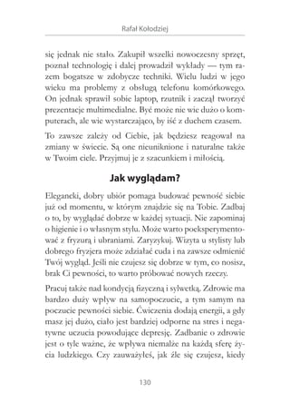 Rafał Kołodziej

się jednak nie stało. Zakupił wszelki nowoczesny sprzęt,
poznał technologię i dalej prowadził wykłady — tym razem bogatsze w  zdobycze techniki. Wielu ludzi w  jego
wieku ma problemy z  obsługą telefonu komórkowego.
On jednak sprawił sobie laptop, rzutnik i zaczął tworzyć
prezentacje multimedialne. Być może nie wie dużo o komputerach, ale wie wystarczająco, by iść z duchem czasem.
To zawsze zależy od Ciebie, jak będziesz reagował na
zmiany w świecie. Są one nieuniknione i naturalne także
w Twoim ciele. Przyjmuj je z szacunkiem i miłością.

Jak wyglądam?
Elegancki, dobry ubiór pomaga budować pewność siebie
już od momentu, w którym znajdzie się na Tobie. Zadbaj
o to, by wyglądać dobrze w każdej sytuacji. Nie zapominaj
o higienie i o własnym stylu. Może warto poeksperymentować z fryzurą i ubraniami. Zaryzykuj. Wizyta u stylisty lub
dobrego fryzjera może zdziałać cuda i na zawsze odmienić
Twój wygląd. Jeśli nie czujesz się dobrze w tym, co nosisz,
brak Ci pewności, to warto próbować nowych rzeczy.
Pracuj także nad kondycją fizyczną i sylwetką. Zdrowie ma
bardzo duży wpływ na samopoczucie, a  tym samym na
poczucie pewności siebie. Ćwiczenia dodają energii, a gdy
masz jej dużo, ciało jest bardziej odporne na stres i negatywne uczucia powodujące depresję. Zadbanie o zdrowie
jest o tyle ważne, że wpływa niemalże na każdą sferę życia ludzkiego. Czy zauważyłeś, jak źle się czujesz, kiedy
130

 
