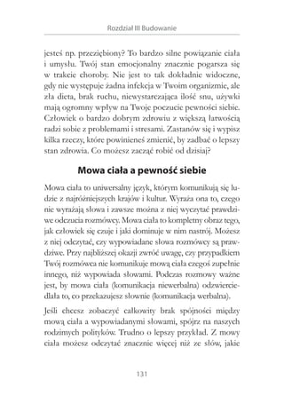 Rozdział III Budowanie

jesteś np. przeziębiony? To bardzo silne powiązanie ciała
i  umysłu. Twój stan emocjonalny znacznie pogarsza się
w  trakcie choroby. Nie jest to tak dokładnie widoczne,
gdy nie występuje żadna infekcja w Twoim organizmie, ale
zła dieta, brak ruchu, niewystarczająca ilość snu, używki
mają ogromny wpływ na Twoje poczucie pewności siebie.
Człowiek o bardzo dobrym zdrowiu z większą łatwością
radzi sobie z problemami i stresami. Zastanów się i wypisz
kilka rzeczy, które powinieneś zmienić, by zadbać o lepszy
stan zdrowia. Co możesz zacząć robić od dzisiaj?

Mowa ciała a pewność siebie
Mowa ciała to uniwersalny język, którym komunikują się ludzie z najróżniejszych krajów i kultur. Wyraża ona to, czego
nie wyrażają słowa i zawsze można z niej wyczytać prawdziwe odczucia rozmówcy. Mowa ciała to kompletny obraz tego,
jak człowiek się czuje i jaki dominuje w nim nastrój. Możesz
z niej odczytać, czy wypowiadane słowa rozmówcy są prawdziwe. Przy najbliższej okazji zwróć uwagę, czy przypadkiem
Twój rozmówca nie komunikuje mową ciała czegoś zupełnie
innego, niż wypowiada słowami. Podczas rozmowy ważne
jest, by mowa ciała (komunikacja niewerbalna) odzwierciedlała to, co przekazujesz słownie (komunikacja werbalna).
Jeśli chcesz zobaczyć całkowity brak spójności między
mową ciała a wypowiadanymi słowami, spójrz na naszych
rodzimych polityków. Trudno o lepszy przykład. Z mowy
ciała możesz odczytać znacznie więcej niż ze słów, jakie
131

 