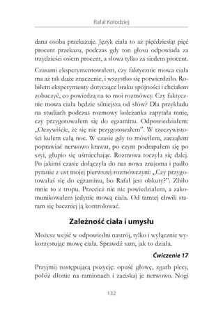 Rafał Kołodziej

dana osoba przekazuje. Język ciała to aż pięćdziesiąt pięć
procent przekazu, podczas gdy ton głosu odpowiada za
trzydzieści osiem procent, a słowa tylko za siedem procent.
Czasami eksperymentowałem, czy faktycznie mowa ciała
ma aż tak duże znaczenie, i wszystko się potwierdziło. Robiłem eksperymenty dotyczące braku spójności i chciałem
zobaczyć, co powiedzą na to moi rozmówcy. Czy faktycznie mowa ciała będzie silniejsza od słów? Dla przykładu
na studiach podczas rozmowy koleżanka zapytała mnie,
czy przygotowałem się do egzaminu. Odpowiedziałem:
„Oczywiście, że się nie przygotowałem”. W rzeczywistości kułem całą noc. W czasie gdy to mówiłem, zacząłem
poprawiać nerwowo krawat, po czym podrapałem się po
szyi, głupio się uśmiechając. Rozmowa toczyła się dalej.
Po jakimś czasie dołączyła do nas nowa znajoma i padło
pytanie z ust mojej pierwszej rozmówczyni: „Czy przygotowałaś się do egzaminu, bo Rafał jest obkuty?”. Zbiło
mnie to z tropu. Przecież nic nie powiedziałem, a zakomunikowałem jedynie mową ciała. Od tamtej chwili staram się baczniej ją kontrolować.

Zależność ciała i umysłu
Możesz wejść w odpowiedni nastrój, tylko i wyłącznie wykorzystując mowę ciała. Sprawdź sam, jak to działa.
Ćwiczenie 17

Przyjmij następującą pozycję: opuść głowę, zgarb plecy,
połóż dłonie na ramionach i  zaciskaj je nerwowo. Nogi
132

 