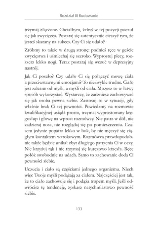 Rozdział III Budowanie

trzymaj złączone. Chciałbym, żebyś w tej pozycji poczuł
się jak zwycięzca. Postaraj się autentycznie cieszyć tym, że
jesteś skazany na sukces. Czy Ci się udało?
Zróbmy to także w drugą stronę: podnieś ręce w geście
zwycięstwa i uśmiechaj się szeroko. Wyprostuj plecy, rozszerz lekko nogi. Teraz postaraj się wczuć w  depresyjny
nastrój.
Jak Ci poszło? Czy udało Ci się połączyć mowę ciała
z przeciwstawnymi emocjami? To niezwykle trudne. Ciało
jest zależne od myśli, a myśli od ciała. Możesz to w łatwy
sposób wykorzystać. Wystarczy, że zaczniesz zachowywać
się jak osoba pewna siebie. Zastosuj to w  sytuacji, gdy
właśnie brak Ci tej pewności. Powiedzmy na rozmowie
kwalifikacyjnej usiądź prosto, trzymaj wyprostowany kręgosłup i głowę na wprost rozmówcy. Nie patrz w dół, nie
zadzieraj nosa, nie rozglądaj się po pomieszczeniu. Czasem jedynie popatrz lekko w bok, by nie męczyć się ciągłym kontaktem wzrokowym. Rozmówca prawdopodobnie także będzie unikał zbyt długiego patrzenia Ci w oczy.
Nie krzyżuj rąk i nie trzymaj się kurczowo krzesła. Ręce
połóż swobodnie na udach. Samo to zachowanie doda Ci
pewności siebie.
Uczucia i  ciało są częściami jednego organizmu. Niech
więc Twoje myśli podążają za ciałem. Najczęściej jest tak,
że to ciało zachowuje się i podąża tropem myśli. Jeśli odwrócisz tę tendencję, zyskasz natychmiastowo pewność
siebie.
133

 