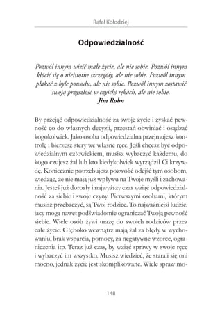 Rafał Kołodziej

Odpowiedzialność
Pozwól innym wieść małe życie, ale nie sobie. Pozwól innym
kłócić się o nieistotne szczegóły, ale nie sobie. Pozwól innym
płakać z byle powodu, ale nie sobie. Pozwól innym zostawić
swoją przyszłość w czyichś rękach, ale nie sobie.
Jim Rohn
By przejąć odpowiedzialność za swoje życie i zyskać pewność co do własnych decyzji, przestań obwiniać i osądzać
kogokolwiek. Jako osoba odpowiedzialna przejmujesz kontrolę i bierzesz stery we własne ręce. Jeśli chcesz być odpowiedzialnym człowiekiem, musisz wybaczyć każdemu, do
kogo czujesz żal lub kto kiedykolwiek wyrządził Ci krzywdę. Koniecznie potrzebujesz pozwolić odejść tym osobom,
wiedząc, że nie mają już wpływu na Twoje myśli i zachowania. Jesteś już dorosły i najwyższy czas wziąć odpowiedzialność za siebie i swoje czyny. Pierwszymi osobami, którym
musisz przebaczyć, są Twoi rodzice. To najważniejsi ludzie,
jacy mogą nawet podświadomie ograniczać Twoją pewność
siebie. Wiele osób żywi urazę do swoich rodziców przez
całe życie. Głęboko wewnątrz mają żal za błędy w wychowaniu, brak wsparcia, pomocy, za negatywne wzorce, ograniczenia itp. Teraz już czas, by wziąć sprawy w swoje ręce
i wybaczyć im wszystko. Musisz wiedzieć, że starali się oni
mocno, jednak życie jest skomplikowane. Wiele spraw mo-

148

 