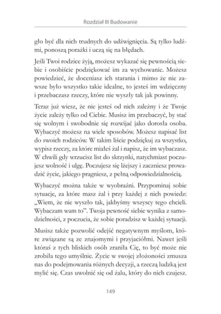 Rozdział III Budowanie

gło być dla nich trudnych do udźwignięcia. Są tylko ludźmi, ponoszą porażki i uczą się na błędach.
Jeśli Twoi rodzice żyją, możesz wykazać się pewnością siebie i  osobiście podziękować im za wychowanie. Możesz
powiedzieć, że doceniasz ich starania i  mimo że nie zawsze było wszystko takie idealne, to jesteś im wdzięczny
i przebaczasz rzeczy, które nie wyszły tak jak powinny.
Teraz już wiesz, że nie jesteś od nich zależny i  że Twoje
życie zależy tylko od Ciebie. Musisz im przebaczyć, by stać
się wolnym i  swobodnie się rozwijać jako dorosła osoba.
Wybaczyć możesz na wiele sposobów. Możesz napisać list
do swoich rodziców. W takim liście podziękuj za wszystko,
wypisz rzeczy, za które miałeś żal i napisz, że im wybaczasz.
W chwili gdy wrzucisz list do skrzynki, natychmiast poczujesz wolność i ulgę. Poczujesz się lżejszy i zaczniesz prowadzić życie, jakiego pragniesz, z pełną odpowiedzialnością.
Wybaczyć można także w  wyobraźni. Przypominaj sobie
sytuacje, za które masz żal i  przy każdej z  nich powiedz:
„Wiem, że nie wyszło tak, jakbyśmy wszyscy tego chcieli.
Wybaczam wam to”. Twoja pewność siebie wynika z samodzielności, z poczucia, że sobie poradzisz w każdej sytuacji.
Musisz także pozwolić odejść negatywnym myślom, które związane są ze znajomymi i  przyjaciółmi. Nawet jeśli
któraś z tych bliskich osób zraniła Cię, to być może nie
zrobiła tego umyślnie. Życie w swojej złożoności zmusza
nas do podejmowania różnych decyzji, a rzeczą ludzką jest
mylić się. Czas uwolnić się od żalu, który do nich czujesz.
149

 