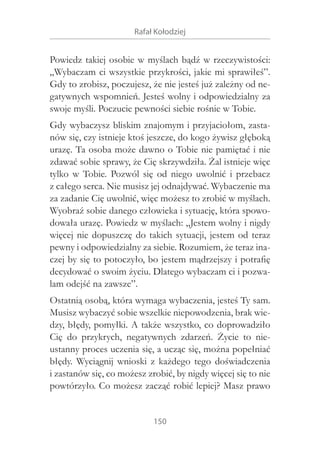 Rafał Kołodziej

Powiedz takiej osobie w myślach bądź w rzeczywistości:
„Wybaczam ci wszystkie przykrości, jakie mi sprawiłeś”.
Gdy to zrobisz, poczujesz, że nie jesteś już zależny od negatywnych wspomnień. Jesteś wolny i odpowiedzialny za
swoje myśli. Poczucie pewności siebie rośnie w Tobie.
Gdy wybaczysz bliskim znajomym i przyjaciołom, zastanów się, czy istnieje ktoś jeszcze, do kogo żywisz głęboką
urazę. Ta osoba może dawno o Tobie nie pamiętać i nie
zdawać sobie sprawy, że Cię skrzywdziła. Żal istnieje więc
tylko w  Tobie. Pozwól się od niego uwolnić i  przebacz
z całego serca. Nie musisz jej odnajdywać. Wybaczenie ma
za zadanie Cię uwolnić, więc możesz to zrobić w myślach.
Wyobraź sobie danego człowieka i sytuację, która spowodowała urazę. Powiedz w myślach: „Jestem wolny i nigdy
więcej nie dopuszczę do takich sytuacji, jestem od teraz
pewny i odpowiedzialny za siebie. Rozumiem, że teraz inaczej by się to potoczyło, bo jestem mądrzejszy i potrafię
decydować o swoim życiu. Dlatego wybaczam ci i pozwalam odejść na zawsze”.
Ostatnią osobą, która wymaga wybaczenia, jesteś Ty sam.
Musisz wybaczyć sobie wszelkie niepowodzenia, brak wiedzy, błędy, pomyłki. A także wszystko, co doprowadziło
Cię do przykrych, negatywnych zdarzeń. Życie to nieustanny proces uczenia się, a ucząc się, można popełniać
błędy. Wyciągnij wnioski z  każdego tego doświadczenia
i zastanów się, co możesz zrobić, by nigdy więcej się to nie
powtórzyło. Co możesz zacząć robić lepiej? Masz prawo
150

 