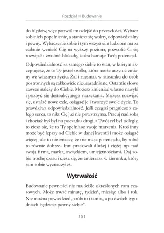 Rozdział III Budowanie

do błędów, więc pozwól im odejść do przeszłości. Wybacz
sobie ich popełnienie, a staniesz się wolny, odpowiedzialny
i pewny. Wybaczenie sobie i tym wszystkim ludziom ma za
zadanie wznieść Cię na wyższy poziom, pozwolić Ci się
rozwijać i zwolnić blokadę, która hamuje Twój potencjał.
Odpowiedzialność za samego siebie to stan, w którym akceptujesz, że to Ty jesteś osobą, która może uczynić zmiany we własnym życiu. Żal i niesmak w stosunku do osób
postronnych są całkowicie nieuzasadnione. Ostatnie słowo
zawsze należy do Ciebie. Możesz zmieniać własne nawyki
i pozbyć się destrukcyjnego narzekania. Możesz rozwijać
się, ustalać nowe cele, osiągać je i tworzyć swoje życie. To
prawdziwa odpowiedzialność. Jeśli czegoś pragniesz z całego serca, to nikt Cię już nie powstrzyma. Pracuj nad sobą
i chociaż byś był na początku drogi, a Twój cel był odległy,
to ciesz się, że to Ty spełniasz swoje marzenia. Ktoś inny
może być lepszy od Ciebie w danej kwestii i może osiągać
więcej, ale to nie znaczy, że nie masz potencjału, by robić
to równie dobrze. Inni pracowali dłużej i  ciężej np. nad
swoją firmą, marką, związkiem, umiejętnościami. Daj sobie trochę czasu i ciesz się, że zmierzasz w kierunku, który
sam sobie wyznaczyłeś.

Wytrwałość
Budowanie pewności nie ma ściśle określonych ram czasowych. Może trwać minutę, tydzień, miesiąc albo i rok.
Nie można powiedzieć „zrób to i tamto, a po dwóch tygodniach będziesz pewny siebie”.
151

 