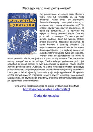 Dlaczego warto mieć pełną wersję?
Czy przekonania, wyrobione przez Ciebie w
wieku kilku lub kilkunastu lat, są wciąż
aktualne? Nadal boisz się ciemności?
Przeraża Cię występ przed publicznością, bo
obawiasz się… oceny niedostatecznej? Nie
chcesz nawiązywać nowych znajomości, bo
boisz się odrzucenia…? To wszystko ma
wpływ na Twoją pewność siebie. Ona nie
przychodzi z zewnątrz. To może potrwać
minutę, godzinę, dzień lub tydzień. Robiąc
proste ćwiczenia, zaczniesz odczuwać, że
coraz bardziej i bardziej wypełnia Cię
niepohamowana pewność siebie. Im więcej
działań podejmiesz, tym szybciej staniesz się
superbohaterem swojego życia. Jak to działa?
Wbrew temu, co powszechnie się mówi na
temat pewności siebie, nie jest ona czymś, co się nabywa. Tak, nie musisz
niczego osiągać ani o nic walczyć. Twoim jedynym problemem jest… jak
odzyskać pewność siebie? O tym przeczytasz w zupełnie nowej książce
„Uwolnij pewność siebie”. Czeka tu na Ciebie kilkanaście ćwiczeń i propozycji
prostych działań, których wykonywanie prowadzi do trwałej zmiany osobowości
i samopoczucia każdej osoby, która zdecyduje się je wypróbować. Oczywiście
oprócz samych ćwiczeń znajdziesz tu sporo nowych informacji, które pomogą
Ci zrozumieć, na czym polega prawdziwy problem z brakiem pewności siebie i
jak tę pewność siebie odzyskać.
Pełną wersję książki zamówisz na stronie wydawnictwa Złote Myśli

http://pewnosc-siebie.zlotemysli.pl
Dodaj do koszyka

Powered by TCPDF (www.tcpdf.org)

 