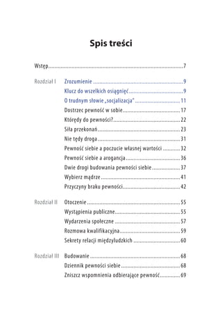 Spis treści
Wstęp.. ......................................................................................7
Rozdział I 	 Zrozumienie...........................................................9
Klucz do wszelkich osiągnięć.. .................................. 9
O trudnym słowie „socjalizacja”.............................. 11
Dostrzec pewność w sobie.. .................................... 17
Którędy do pewności?.. .......................................... 22
Siła przekonań.. .................................................... 23
Nie tędy droga...................................................... 31
Pewność siebie a poczucie własnej wartości............ 32
Pewność siebie a arogancja.. .................................. 36
Dwie drogi budowania pewności siebie................... 37
Wybierz mądrze.................................................... 41
Przyczyny braku pewności.. .................................... 42
Rozdział II 	 Otoczenie............................................................. 55
Wystąpienia publiczne.. ......................................... 55
Wydarzenia społeczne........................................... 57
Rozmowa kwalifikacyjna.. ...................................... 59
Sekrety relacji międzyludzkich............................... 60
Rozdział III 	 Budowanie........................................................... 68
Dziennik pewności siebie....................................... 68
Zniszcz wspomnienia odbierające pewność.. ............ 69

 