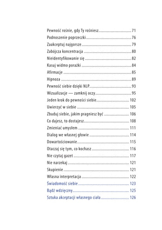 Pewność rośnie, gdy Ty rośniesz.. ............................ 71
Podnoszenie poprzeczki.. ....................................... 76
Zaakceptuj najgorsze.. ........................................... 79
Zabójcza koncentracja........................................... 80
Nieidentyfikowanie się.......................................... 82
Kasuj widmo porażki............................................. 84
Afirmacje............................................................. 85
Hipnoza............................................................... 89
Pewność siebie dzięki NLP..................................... 93
Wizualizacje — zamknij oczy.. ............................... 95
Jeden krok do pewności siebie............................. 102
Uwierzyć w siebie............................................... 105
Zbuduj siebie, jakim pragniesz być....................... 106
Co dajesz, to dostajesz.. ....................................... 108
Zmieniać umysłem.............................................. 111
Dialog we własnej głowie.................................... 114
Dowartościowanie.. ............................................. 115
Otaczaj się tym, co kochasz.................................. 116
Nie czytaj gazet.................................................. 117
Nie narzekaj....................................................... 121
Skupienie........................................................... 121
Własna interpretacja........................................... 122
Świadomość siebie.............................................. 123
Bądź wdzięczny.................................................. 125
Sztuka akceptacji własnego ciała.. ........................ 126

 