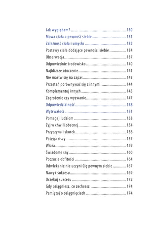 Jak wyglądam?................................................... 130
Mowa ciała a pewność siebie.. .............................. 131
Zależność ciała i umysłu...................................... 132
Postawy ciała dodające pewności siebie................ 134
Obserwacja.. ....................................................... 137
Odpowiednie środowisko..................................... 140
Najbliższe otoczenie.. .......................................... 141
Nie martw się na zapas.. ...................................... 143
Przestań porównywać się z innymi .. ..................... 144
Komplementuj innych.. ........................................ 145
Zagrożenie czy wyzwanie.. ................................... 147
Odpowiedzialność............................................... 148
Wytrwałość........................................................ 151
Pomagaj ludziom................................................ 153
Żyj w chwili obecnej.. .......................................... 154
Przyczyna i skutek.. ............................................. 156
Potęga ciszy....................................................... 157
Wiara.. ............................................................... 159
Świadome sny.. ................................................... 160
Poczucie obfitości............................................... 164
Odwlekanie nie uczyni Cię pewnym siebie............. 167
Nawyk sukcesu................................................... 169
Oczekuj sukcesu.................................................. 172
Gdy osiągniesz, co zechcesz................................. 174
Pamiętaj o osiągnięciach..................................... 174

 