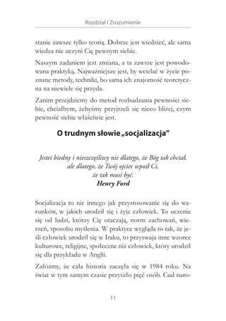 Rozdział I Zrozumienie

stanie zawsze tylko teorią. Dobrze jest wiedzieć, ale sama
wiedza nie uczyni Cię pewnym siebie.
Naszym zadaniem jest zmiana, a ta zawsze jest powodowana praktyką. Najważniejsze jest, by wcielać w życie poznane metody, techniki, bo sama ich znajomość teoretyczna na niewiele się przyda.
Zanim przejdziemy do metod rozbudzania pewności siebie, chciałbym, żebyśmy przyjrzeli się nieco bliżej, czym
pewność siebie właściwie jest.

O trudnym słowie „socjalizacja”
Jesteś biedny i nieszczęśliwy nie dlatego, że Bóg tak chciał,
ale dlatego, że Twój ojciec wpoił Ci,
że tak musi być.
Henry Ford
Socjalizacja to nic innego jak przystosowanie się do warunków, w jakich urodził się i żyje człowiek. To uczenie
się od ludzi, którzy Cię otaczają, norm zachowań, wierzeń, sposobu myślenia. W praktyce wygląda to tak, że jeśli człowiek urodził się w Iraku, to przyswaja inne wzorce
kulturowe, religijne, społeczne niż człowiek, który urodził
się dla przykładu w Anglii.
Załóżmy, że cała historia zaczęła się w  1984 roku. Na
świat w tym samym czasie przyszło pięć osób. Cud naro11

 