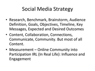 Social Media Strategy Research, Benchmark, Brainstorm, Audience Definition, Goals, Objectives, Timeline, Key Messages, Expected and Desired Outcomes Content, Collaboration, Connections, Communicate, Community. But most of all Content. Measurement – Online Community into Participation IRL (In Real Life): Influence and Engagement 