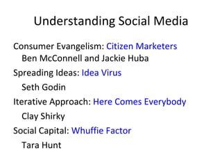 Understanding Social Media Consumer Evangelism:  Citizen Marketers Ben McConnell and Jackie Huba  Spreading Ideas:  Idea Virus Seth Godin Iterative Approach:  Here Comes Everybody Clay Shirky  Social Capital:  Whuffie Factor Tara Hunt 