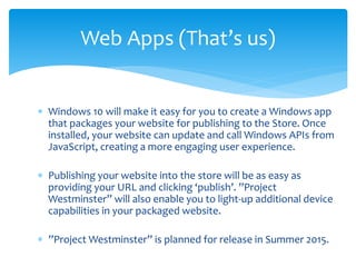  Windows 10 will make it easy for you to create a Windows app
that packages your website for publishing to the Store. Once
installed, your website can update and call Windows APIs from
JavaScript, creating a more engaging user experience.
 Publishing your website into the store will be as easy as
providing your URL and clicking ‘publish’. ”Project
Westminster” will also enable you to light-up additional device
capabilities in your packaged website.
 ”Project Westminster” is planned for release in Summer 2015.
Web Apps (That’s us)
 