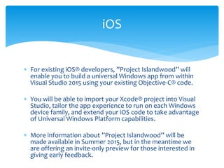  For existing iOS® developers, ”Project Islandwood” will
enable you to build a universal Windows app from within
Visual Studio 2015 using your existing Objective-C® code.
 You will be able to import your Xcode® project into Visual
Studio, tailor the app experience to run on each Windows
device family, and extend your iOS code to take advantage
of Universal Windows Platform capabilities.
 More information about ”Project Islandwood” will be
made available in Summer 2015, but in the meantime we
are offering an invite-only preview for those interested in
giving early feedback.
iOS
 