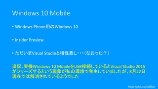 Windows 10 Mobile
• Windows Phone用のWindows 10
• Insider Preview
• ただいまVisual Studioと相性悪し・・・（なおった？）
追記：実機Windows 10 MobileをUSB接続しているとVisual Studio 2015
がフリーズするという現象が私の環境で発生していましたが、8月22日
現在では解消されているようでした
https://doc.co/nzBEox
 