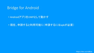 Bridge for Android
• AndroidアプリをUWPとして動かす
• 現在、申請すると利用可能に（申請するにはapkが必要）
https://doc.co/nzBEox
 