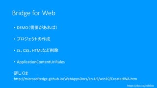 Bridge for Web
• DEMO（需要があれば）
• プロジェクトの作成
• JS、CSS、HTMLなど削除
• ApplicationContentUriRules
詳しくは
http://microsoftedge.github.io/WebAppsDocs/en-US/win10/CreateHWA.htm
https://doc.co/nzBEox
 