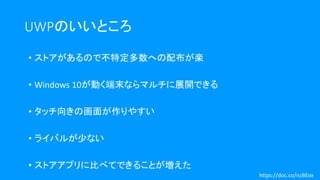 UWPのいいところ
• ストアがあるので不特定多数への配布が楽
• Windows 10が動く端末ならマルチに展開できる
• タッチ向きの画面が作りやすい
• ライバルが少ない
• ストアアプリに比べてできることが増えた
https://doc.co/nzBEox
 